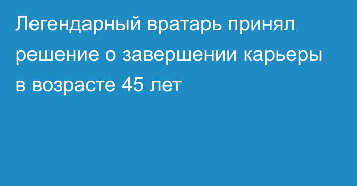 Легендарный вратарь принял решение о завершении карьеры в возрасте 45 лет