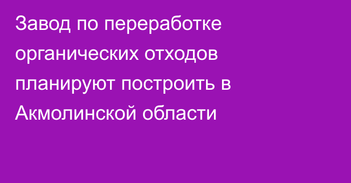 Завод по переработке органических отходов планируют построить в Акмолинской области