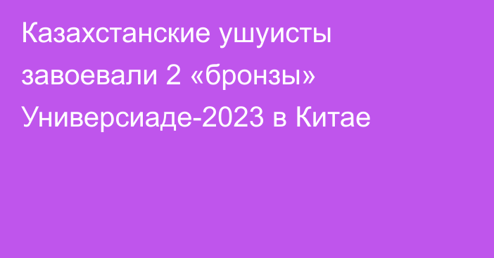 Казахстанские ушуисты завоевали 2 «бронзы» Универсиаде-2023 в Китае