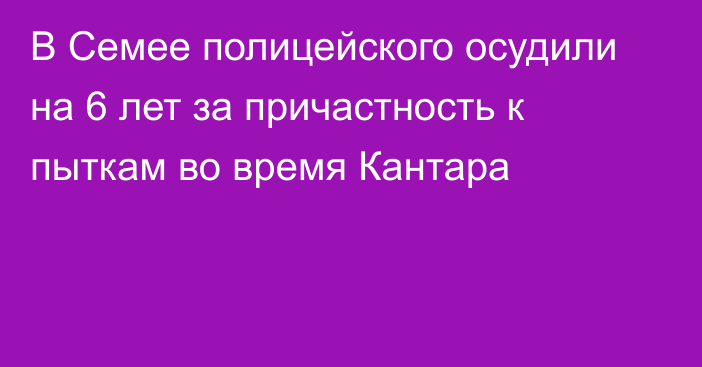 В Семее полицейского осудили на 6 лет за причастность к пыткам во время Кантара