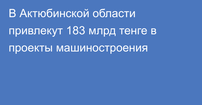 В Актюбинской области привлекут 183 млрд тенге в проекты машиностроения