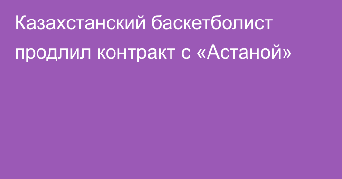 Казахстанский баскетболист продлил контракт с «Астаной»