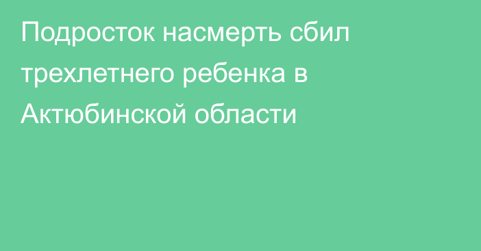 Подросток насмерть сбил трехлетнего ребенка в Актюбинской области