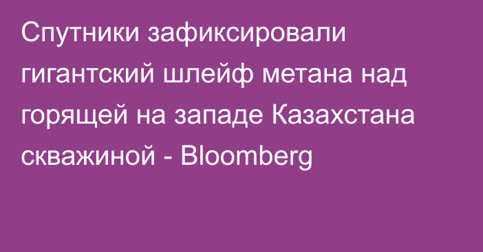 Спутники зафиксировали гигантский шлейф метана над горящей на западе Казахстана скважиной - Bloomberg