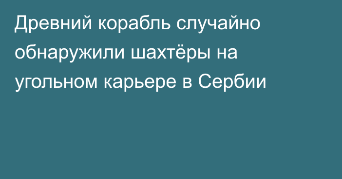 Древний корабль случайно обнаружили шахтёры на угольном карьере в Сербии