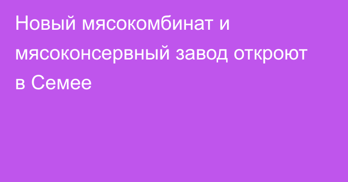 Новый мясокомбинат и мясоконсервный завод откроют в Семее