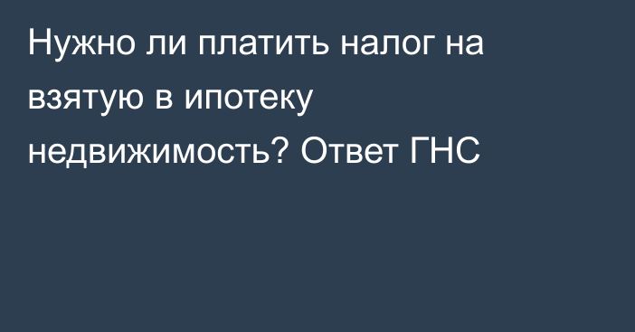 Нужно ли платить налог на взятую в ипотеку недвижимость? Ответ ГНС