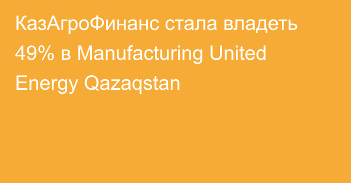 КазАгроФинанс стала владеть 49% в Manufacturing United Energy Qazaqstan