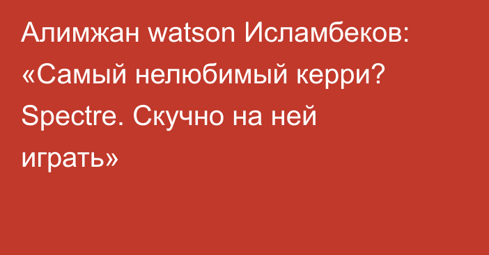 Алимжан watson Исламбеков: «Самый нелюбимый керри? Spectre. Скучно на ней играть»