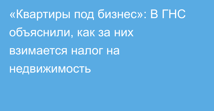 «Квартиры под бизнес»: В ГНС объяснили, как за них взимается налог на недвижимость