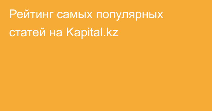 Рейтинг самых популярных статей на Kapital.kz