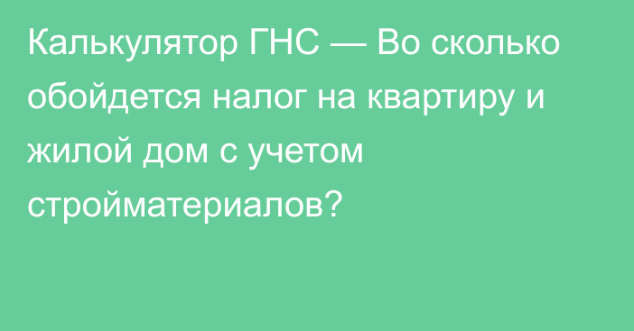 Калькулятор ГНС — Во сколько обойдется налог на квартиру и жилой дом с учетом стройматериалов?