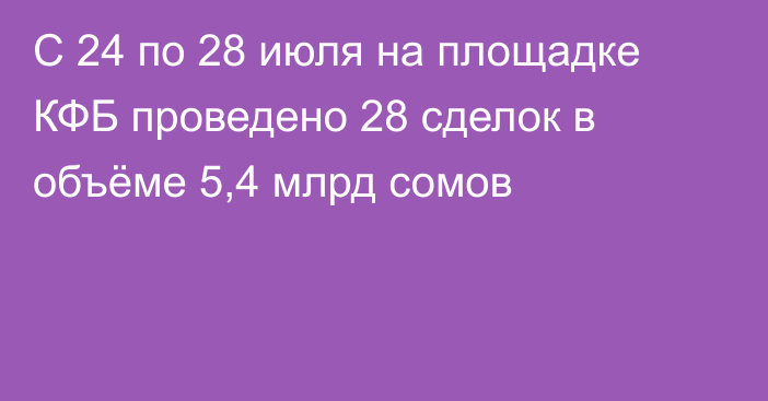 С 24 по 28 июля на площадке КФБ проведено 28 сделок в объёме 5,4 млрд сомов 