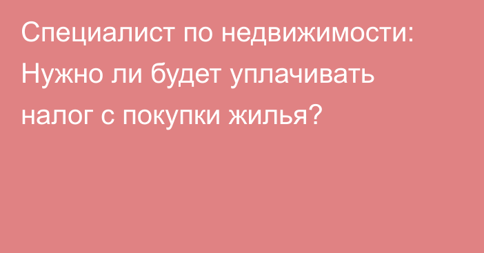 Специалист по недвижимости: Нужно ли будет уплачивать налог с покупки жилья?