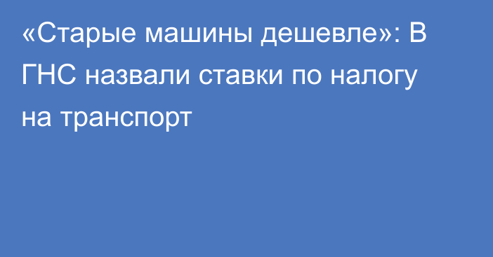 «Старые машины дешевле»: В ГНС назвали ставки по налогу на транспорт