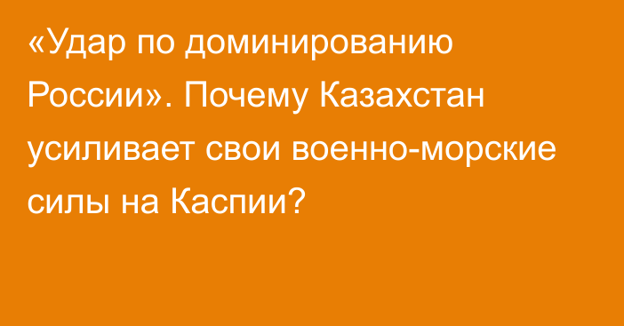 «Удар по доминированию России». Почему Казахстан усиливает свои военно-морские силы на Каспии?