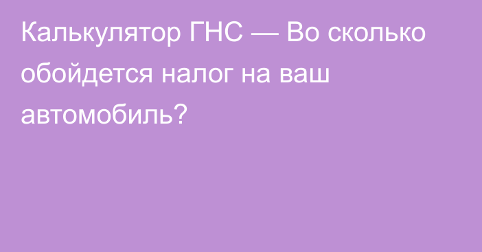 Калькулятор ГНС — Во сколько обойдется налог на ваш автомобиль?