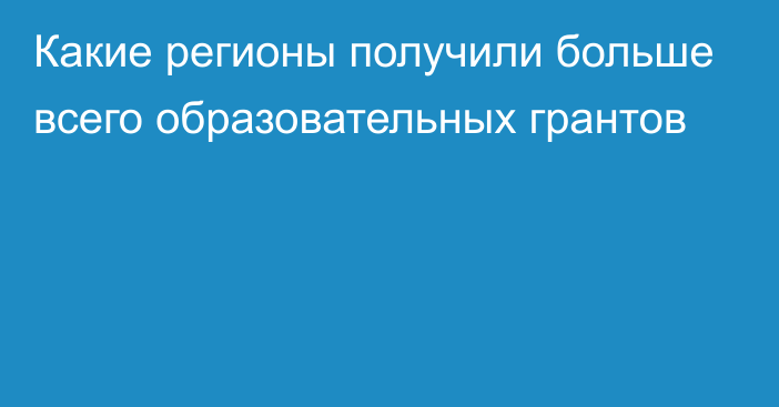 Какие регионы получили больше всего образовательных грантов