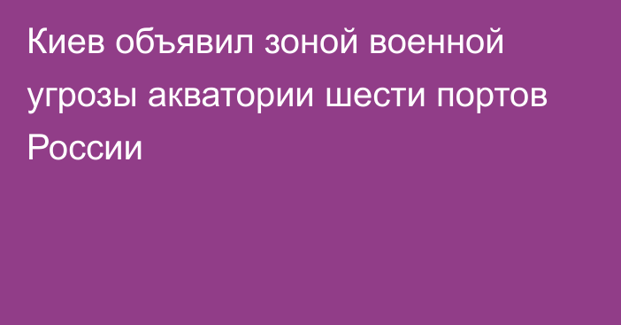 Киев объявил зоной военной угрозы акватории шести портов России