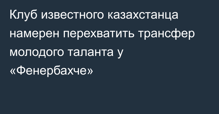 Клуб известного казахстанца намерен перехватить трансфер молодого таланта у «Фенербахче»