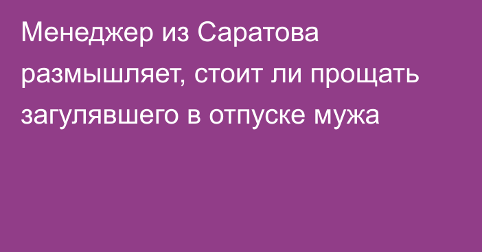 Менеджер из Саратова размышляет, стоит ли прощать загулявшего в отпуске мужа