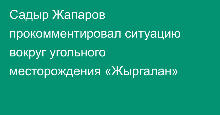 Садыр Жапаров прокомментировал ситуацию вокруг угольного месторождения «Жыргалан»