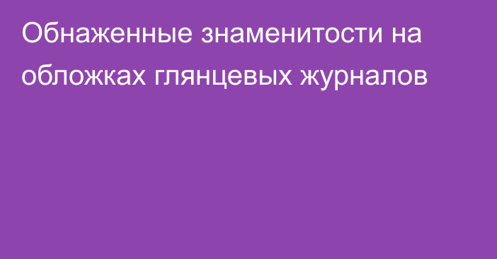 Обнаженные знаменитости на обложках глянцевых журналов