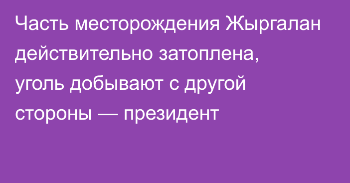 Часть месторождения Жыргалан действительно затоплена, уголь добывают с другой стороны — президент