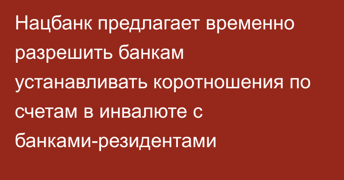 Нацбанк предлагает временно разрешить банкам устанавливать коротношения 
по счетам в инвалюте с банками-резидентами