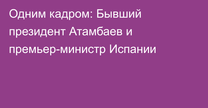 Одним кадром: Бывший президент Атамбаев и премьер-министр Испании