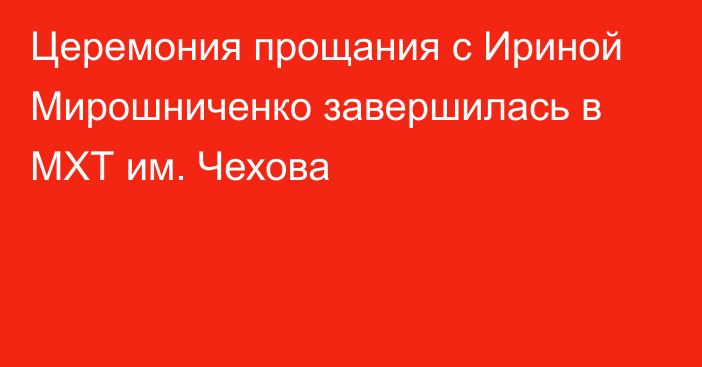 Церемония прощания с Ириной Мирошниченко завершилась в МХТ им. Чехова