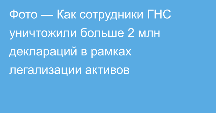 Фото — Как сотрудники ГНС уничтожили больше 2 млн деклараций в рамках легализации активов