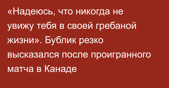 «Надеюсь, что никогда не увижу тебя в своей гребаной жизни». Бублик резко высказался после проигранного матча в Канаде