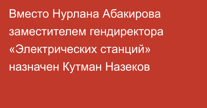 Вместо Нурлана Абакирова заместителем гендиректора «Электрических станций» назначен Кутман Назеков