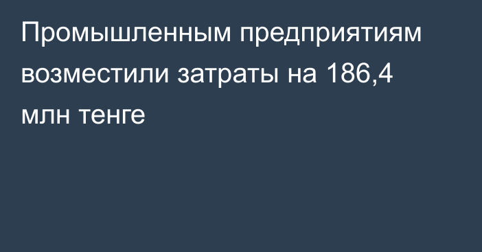 Промышленным предприятиям возместили затраты на 186,4 млн тенге