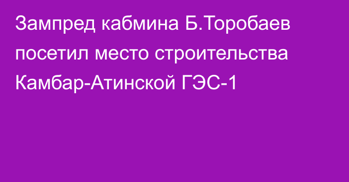 Зампред кабмина Б.Торобаев посетил место строительства Камбар-Атинской ГЭС-1