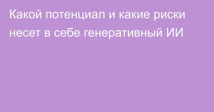 Какой потенциал и какие риски несет в себе генеративный ИИ