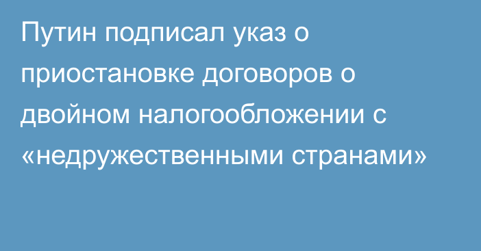 Путин подписал указ о приостановке договоров о двойном налогообложении с «недружественными странами»