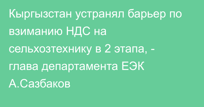 Кыргызстан устранял барьер по взиманию НДС на сельхозтехнику в 2 этапа, - глава департамента ЕЭК А.Сазбаков