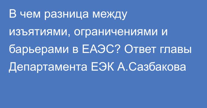 В чем разница между изъятиями, ограничениями и барьерами в ЕАЭС? Ответ главы Департамента ЕЭК А.Сазбакова