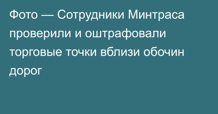 Фото — Сотрудники Минтраса проверили и оштрафовали торговые точки вблизи обочин дорог