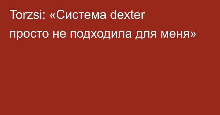 Torzsi: «Система dexter просто не подходила для меня»