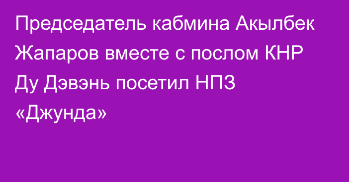 Председатель кабмина Акылбек Жапаров вместе с послом КНР Ду Дэвэнь посетил НПЗ «Джунда» 