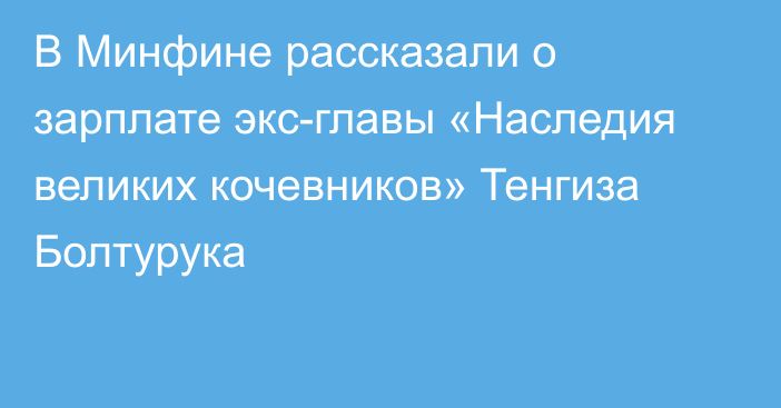 В Минфине рассказали о зарплате экс-главы «Наследия великих кочевников» Тенгиза Болтурука