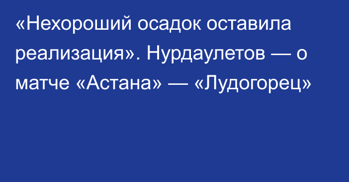 «Нехороший осадок оставила реализация». Нурдаулетов — о матче «Астана» — «Лудогорец»