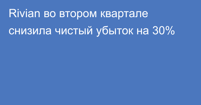 Rivian во втором квартале снизила чистый убыток на 30%