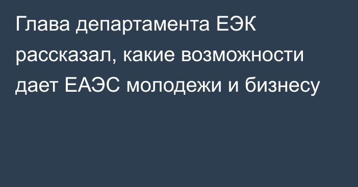 Глава департамента ЕЭК рассказал, какие возможности дает ЕАЭС молодежи и бизнесу