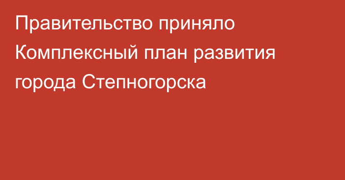 Правительство приняло Комплексный план развития города Степногорска