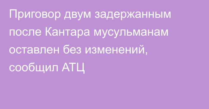 Приговор двум задержанным после Кантара мусульманам оставлен без изменений, сообщил АТЦ