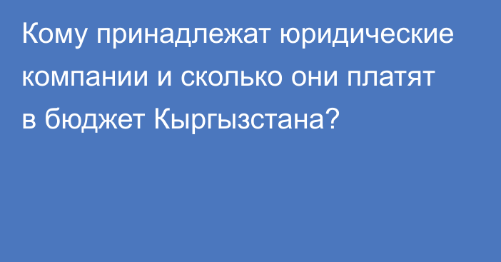 Кому принадлежат юридические компании и сколько они платят в бюджет Кыргызстана?